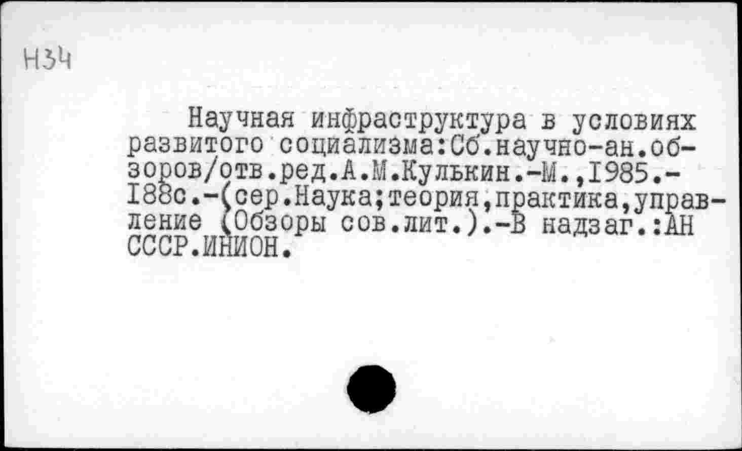 ﻿Н5М
Научная инфраструктура в условиях развитого социализма:Сб.научно-ан.обзоров/отв.ред. А.М.Кулькин.-М. ,1985.-188с.-(сер.Наука;теория,практика,управление (Обзоры сов.лит.).-в надзаг.:АН СССР.ИНИОН.